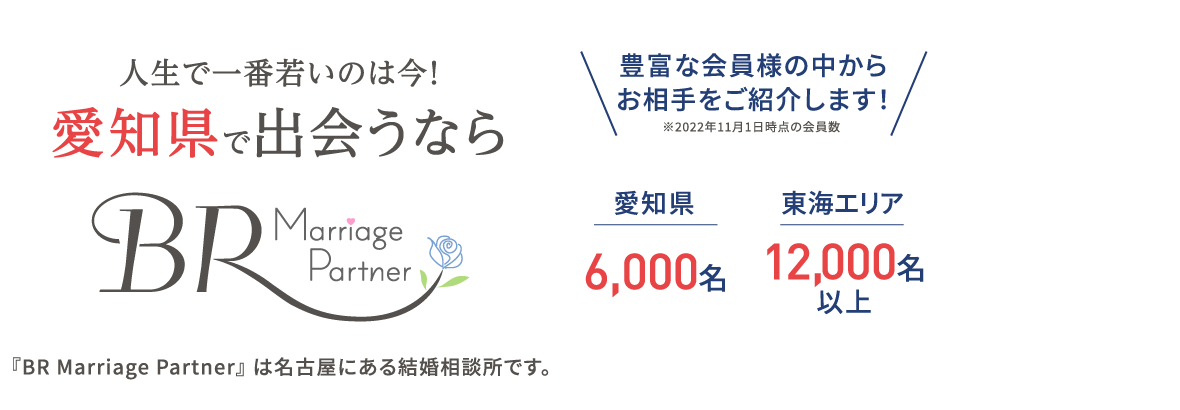 人生で一番若いのは今！愛知県で出会うならBR Marriage Partner 『BR Marriage Partner』 は名古屋にある結婚相談所です。豊富な会員様の中からお相手をご紹介します！ 愛知県6,000名 東海エリア 12,000名以上 ※2022年11月現在の会員数
